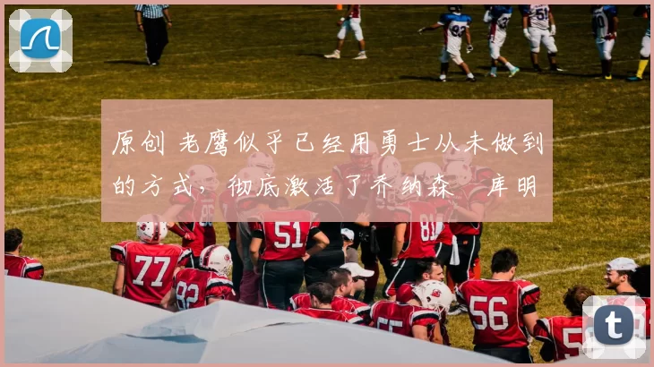 原创 老鹰似乎已经用勇士从未做到的方式，彻底激活了乔纳森・库明加