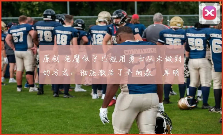 原创 老鹰似乎已经用勇士从未做到的方式,彻底激活了乔纳森・库明加