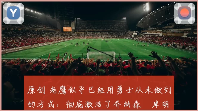 原创 老鹰似乎已经用勇士从未做到的方式，彻底激活了乔纳森・库明加