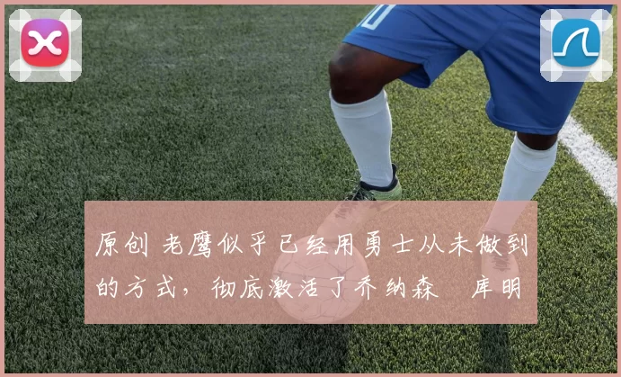 原创 老鹰似乎已经用勇士从未做到的方式，彻底激活了乔纳森・库明加