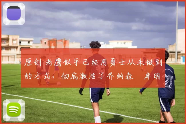 原创 老鹰似乎已经用勇士从未做到的方式,彻底激活了乔纳森・库明加