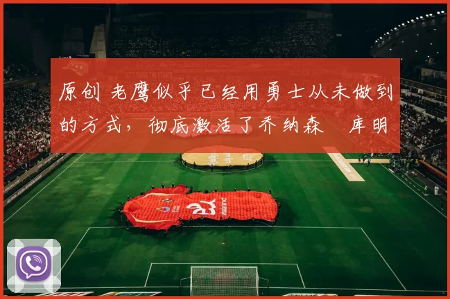 原创 老鹰似乎已经用勇士从未做到的方式,彻底激活了乔纳森・库明加