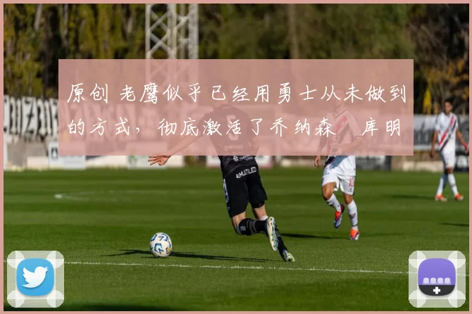 原创 老鹰似乎已经用勇士从未做到的方式，彻底激活了乔纳森・库明加