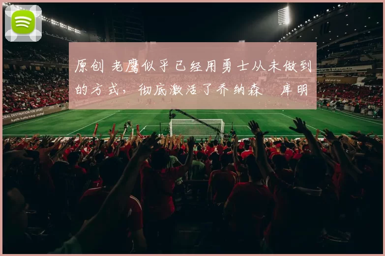 原创 老鹰似乎已经用勇士从未做到的方式，彻底激活了乔纳森・库明加