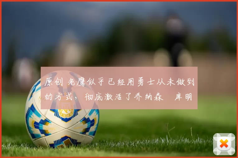 原创 老鹰似乎已经用勇士从未做到的方式,彻底激活了乔纳森・库明加