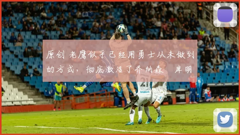 原创 老鹰似乎已经用勇士从未做到的方式,彻底激活了乔纳森・库明加