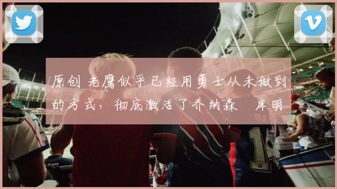 原创 老鹰似乎已经用勇士从未做到的方式，彻底激活了乔纳森・库明加