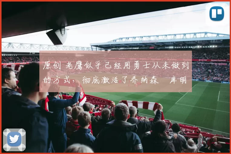 原创 老鹰似乎已经用勇士从未做到的方式,彻底激活了乔纳森・库明加