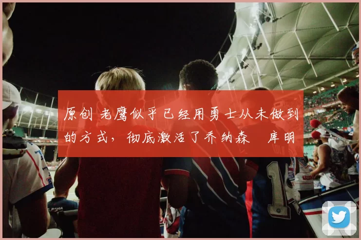 原创 老鹰似乎已经用勇士从未做到的方式,彻底激活了乔纳森・库明加