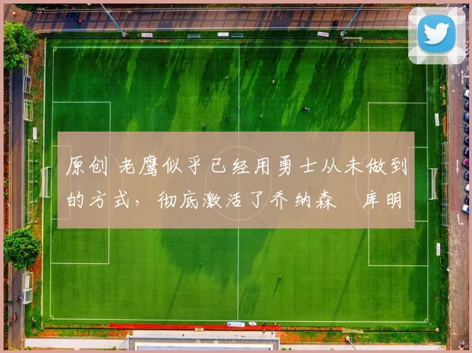 原创 老鹰似乎已经用勇士从未做到的方式，彻底激活了乔纳森・库明加