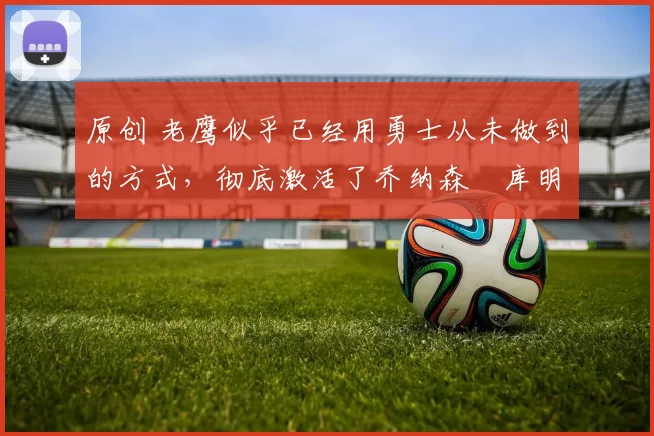 原创 老鹰似乎已经用勇士从未做到的方式,彻底激活了乔纳森・库明加