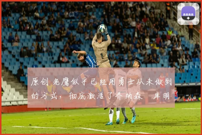 原创 老鹰似乎已经用勇士从未做到的方式,彻底激活了乔纳森・库明加