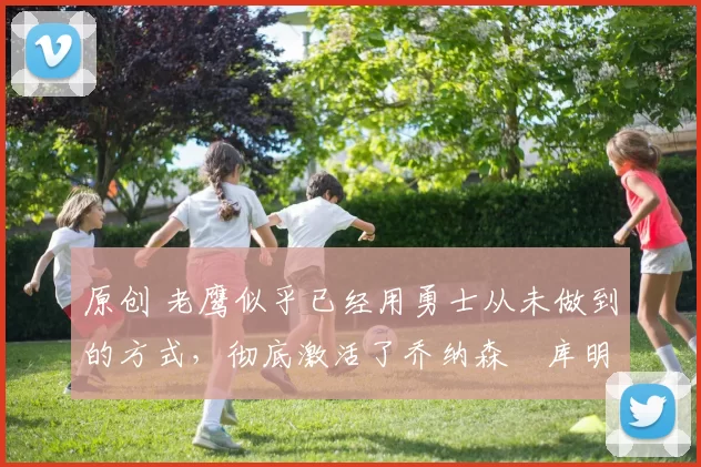 原创 老鹰似乎已经用勇士从未做到的方式,彻底激活了乔纳森・库明加