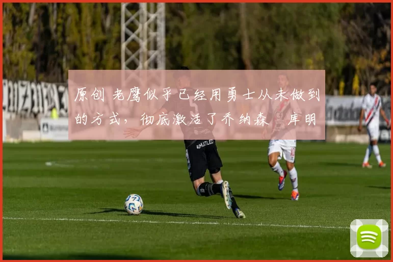 原创 老鹰似乎已经用勇士从未做到的方式,彻底激活了乔纳森・库明加