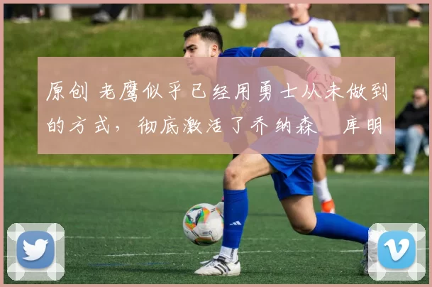 原创 老鹰似乎已经用勇士从未做到的方式，彻底激活了乔纳森・库明加