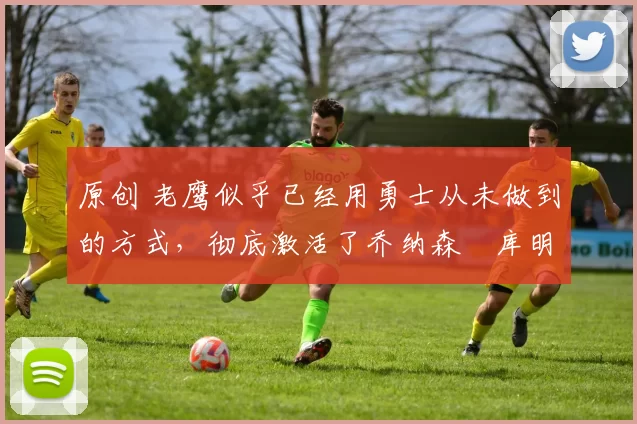 原创 老鹰似乎已经用勇士从未做到的方式，彻底激活了乔纳森・库明加