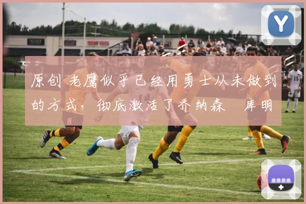 原创 老鹰似乎已经用勇士从未做到的方式,彻底激活了乔纳森・库明加