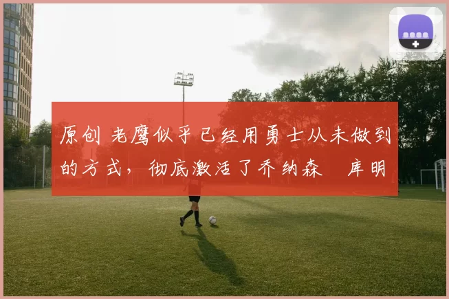 原创 老鹰似乎已经用勇士从未做到的方式,彻底激活了乔纳森・库明加