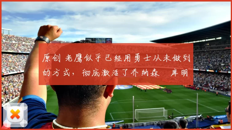 原创 老鹰似乎已经用勇士从未做到的方式,彻底激活了乔纳森・库明加