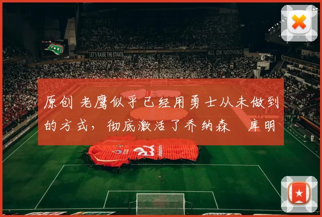 原创 老鹰似乎已经用勇士从未做到的方式,彻底激活了乔纳森・库明加