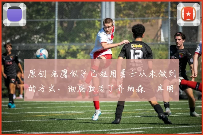 原创 老鹰似乎已经用勇士从未做到的方式,彻底激活了乔纳森・库明加