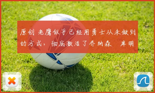 原创 老鹰似乎已经用勇士从未做到的方式，彻底激活了乔纳森・库明加