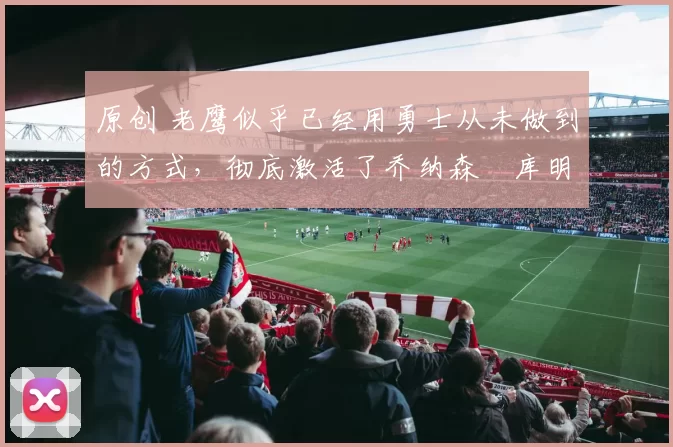 原创 老鹰似乎已经用勇士从未做到的方式,彻底激活了乔纳森・库明加