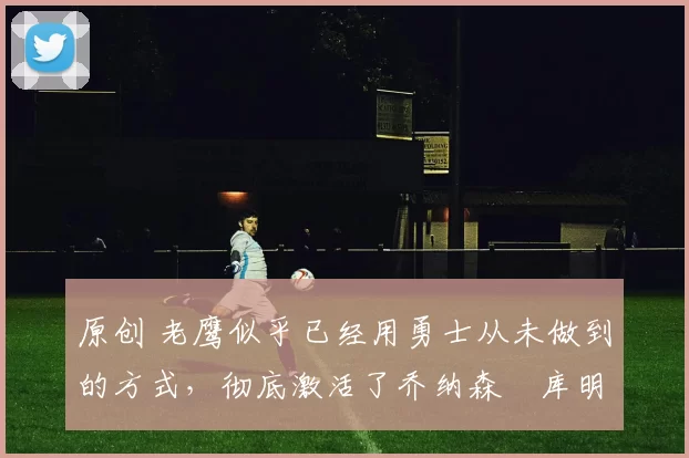 原创 老鹰似乎已经用勇士从未做到的方式,彻底激活了乔纳森・库明加