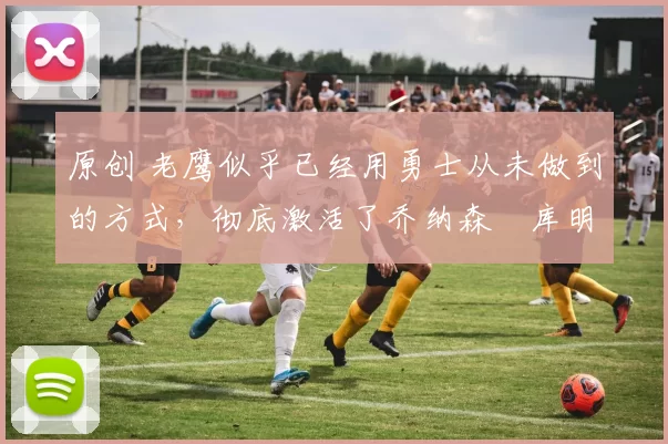 原创 老鹰似乎已经用勇士从未做到的方式,彻底激活了乔纳森・库明加