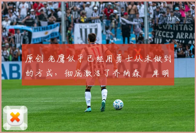 原创 老鹰似乎已经用勇士从未做到的方式，彻底激活了乔纳森・库明加