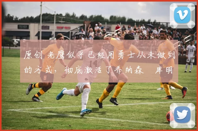 原创 老鹰似乎已经用勇士从未做到的方式,彻底激活了乔纳森・库明加