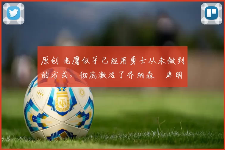 原创 老鹰似乎已经用勇士从未做到的方式，彻底激活了乔纳森・库明加