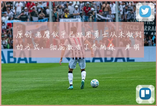 原创 老鹰似乎已经用勇士从未做到的方式,彻底激活了乔纳森・库明加