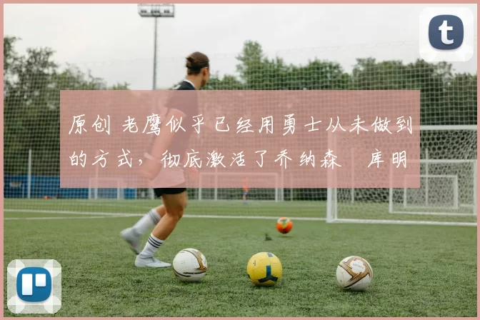 原创 老鹰似乎已经用勇士从未做到的方式，彻底激活了乔纳森・库明加