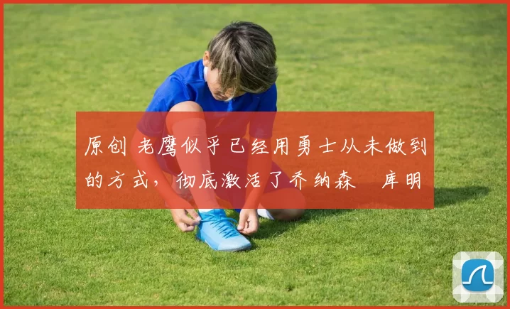 原创 老鹰似乎已经用勇士从未做到的方式，彻底激活了乔纳森・库明加