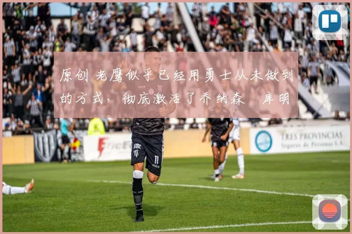 原创 老鹰似乎已经用勇士从未做到的方式,彻底激活了乔纳森・库明加