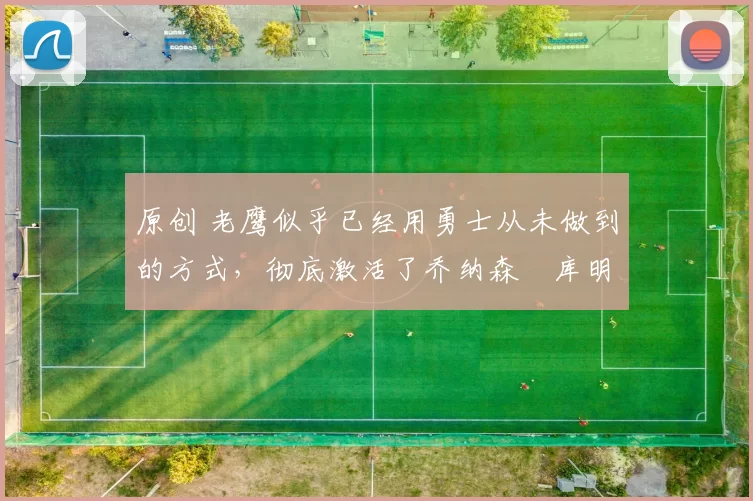 原创 老鹰似乎已经用勇士从未做到的方式，彻底激活了乔纳森・库明加