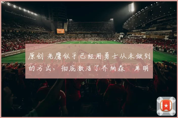 原创 老鹰似乎已经用勇士从未做到的方式，彻底激活了乔纳森・库明加