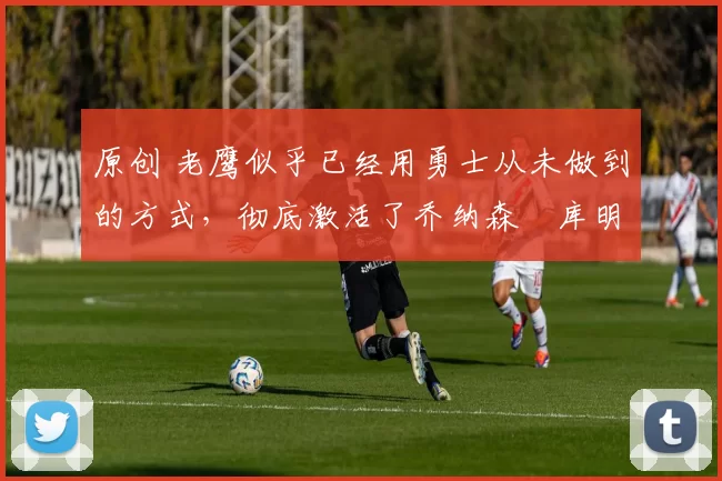 原创 老鹰似乎已经用勇士从未做到的方式,彻底激活了乔纳森・库明加