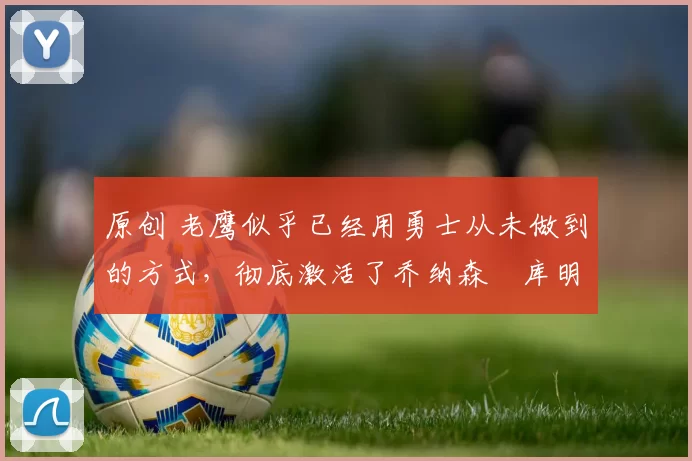 原创 老鹰似乎已经用勇士从未做到的方式,彻底激活了乔纳森・库明加