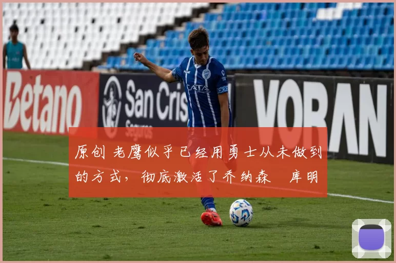 原创 老鹰似乎已经用勇士从未做到的方式，彻底激活了乔纳森・库明加