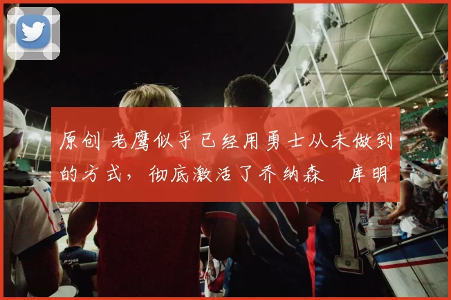 原创 老鹰似乎已经用勇士从未做到的方式，彻底激活了乔纳森・库明加