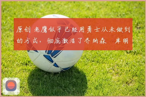 原创 老鹰似乎已经用勇士从未做到的方式，彻底激活了乔纳森・库明加