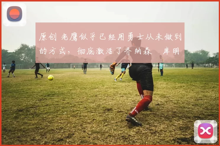 原创 老鹰似乎已经用勇士从未做到的方式，彻底激活了乔纳森・库明加