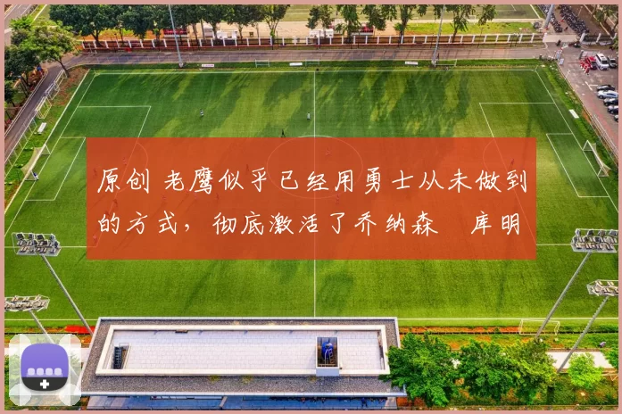 原创 老鹰似乎已经用勇士从未做到的方式，彻底激活了乔纳森・库明加