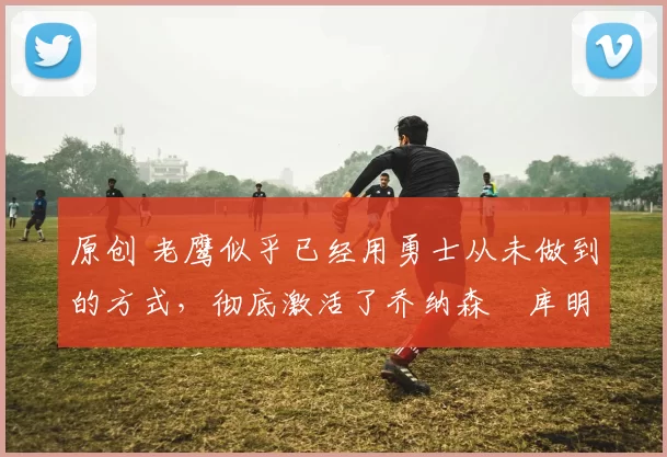 原创 老鹰似乎已经用勇士从未做到的方式，彻底激活了乔纳森・库明加