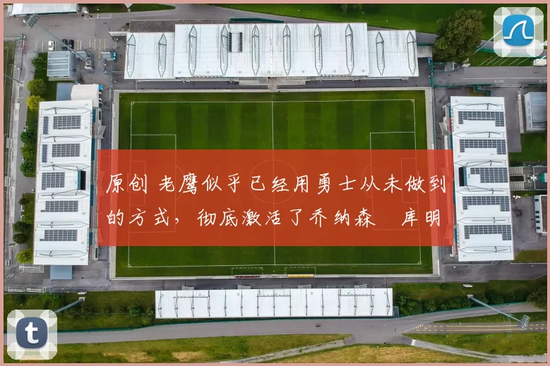 原创 老鹰似乎已经用勇士从未做到的方式，彻底激活了乔纳森・库明加