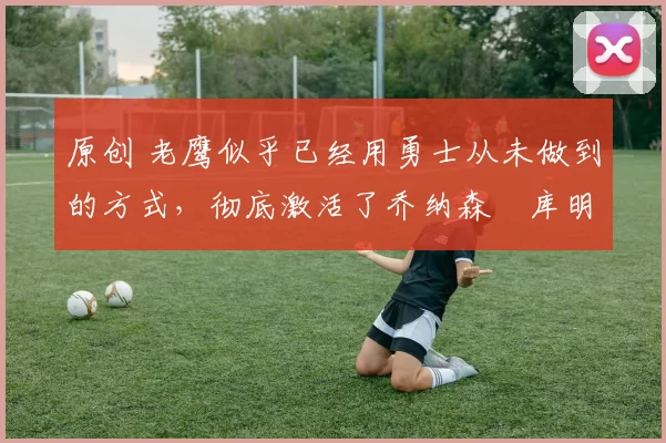 原创 老鹰似乎已经用勇士从未做到的方式,彻底激活了乔纳森・库明加