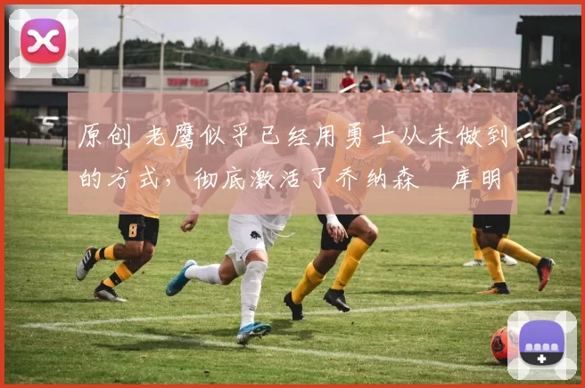 原创 老鹰似乎已经用勇士从未做到的方式,彻底激活了乔纳森・库明加