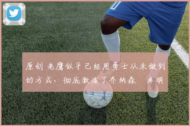 原创 老鹰似乎已经用勇士从未做到的方式,彻底激活了乔纳森・库明加